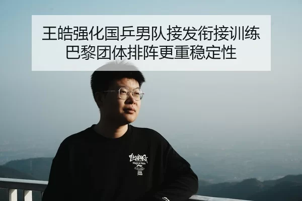 王皓强化国乒男队接发衔接训练 巴黎团体排阵更重稳定性