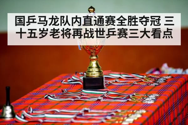 国乒马龙队内直通赛全胜夺冠 三十五岁老将再战世乒赛三大看点