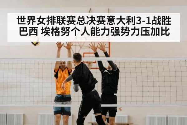 世界女排联赛总决赛意大利3-1战胜巴西 埃格努个人能力强势力压加比