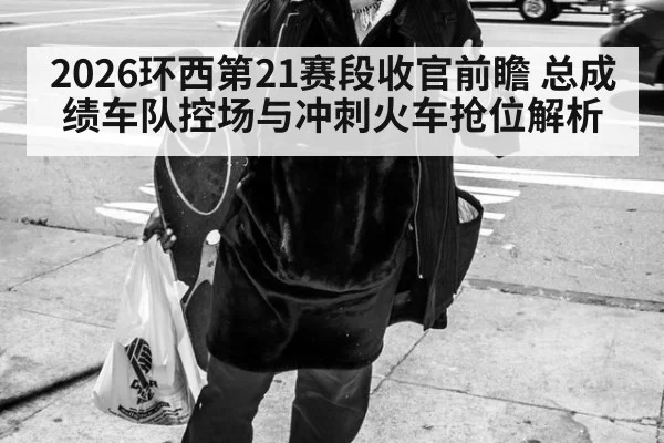 2026环西第21赛段收官前瞻 总成绩车队控场与冲刺火车抢位解析